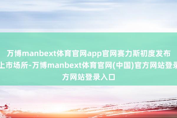 万博manbext体育官网app官网赛力斯初度发布赴港上市场所-万博manbext体育官网(中国)官方网站登录入口