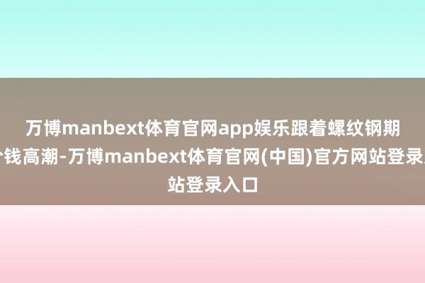 万博manbext体育官网app娱乐 跟着螺纹钢期货价钱高潮-万博manbext体育官网(中国)官方网站登录入口