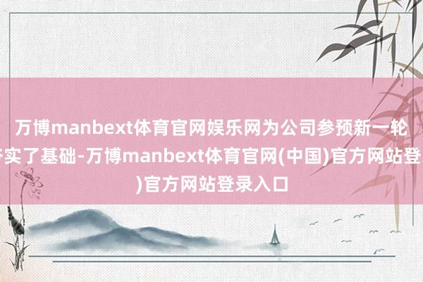 万博manbext体育官网娱乐网为公司参预新一轮周期夯实了基础-万博manbext体育官网(中国)官方网站登录入口