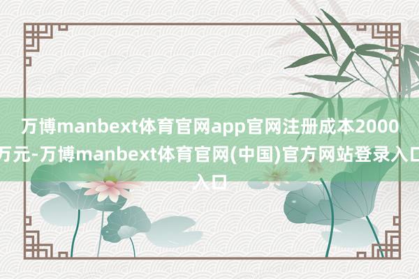 万博manbext体育官网app官网注册成本2000万元-万博manbext体育官网(中国)官方网站登录入口