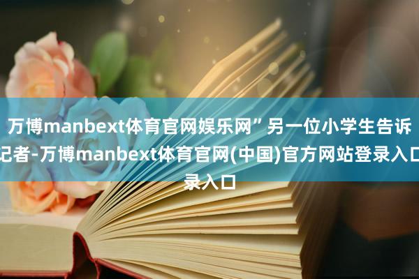万博manbext体育官网娱乐网”另一位小学生告诉记者-万博manbext体育官网(中国)官方网站登录入口