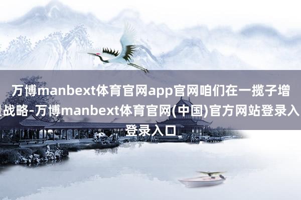 万博manbext体育官网app官网咱们在一揽子增量战略-万博manbext体育官网(中国)官方网站登录入口