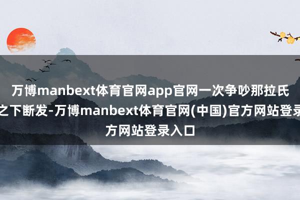 万博manbext体育官网app官网一次争吵那拉氏一气之下断发-万博manbext体育官网(中国)官方网站登录入口
