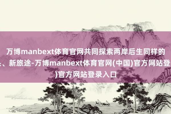万博manbext体育官网共同探索两岸后生同样的新口头、新旅途-万博manbext体育官网(中国)官方网站登录入口