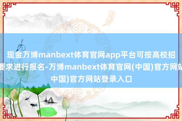 现金万博manbext体育官网app平台可按高校招生简章的要求进行报名-万博manbext体育官网(中国)官方网站登录入口