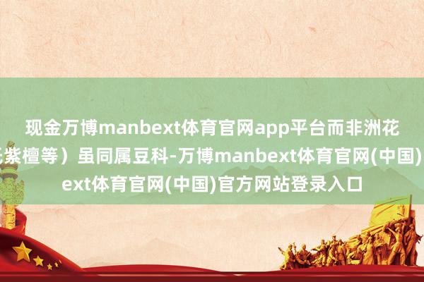 现金万博manbext体育官网app平台而非洲花梨木（往往指安氏紫檀等）虽同属豆科-万博manbext体育官网(中国)官方网站登录入口