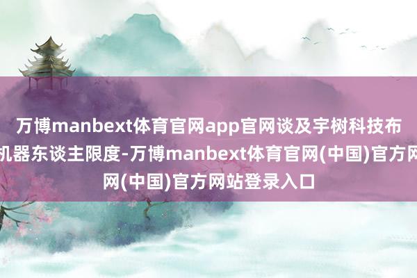 万博manbext体育官网app官网谈及宇树科技布局东谈主形机器东谈主限度-万博manbext体育官网(中国)官方网站登录入口