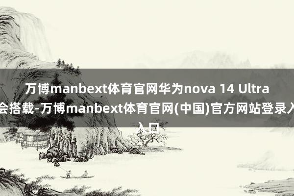 万博manbext体育官网华为nova 14 Ultra也会搭载-万博manbext体育官网(中国)官方网站登录入口