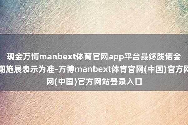 现金万博manbext体育官网app平台最终践诺金额以基金按期施展表示为准-万博manbext体育官网(中国)官方网站登录入口