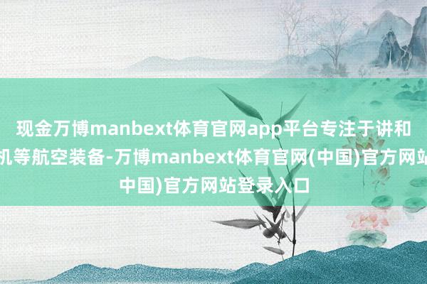 现金万博manbext体育官网app平台专注于讲和机、运载机等航空装备-万博manbext体育官网(中国)官方网站登录入口