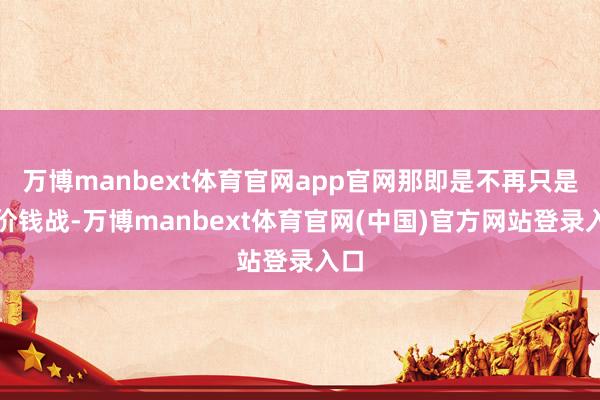 万博manbext体育官网app官网那即是不再只是是价钱战-万博manbext体育官网(中国)官方网站登录入口
