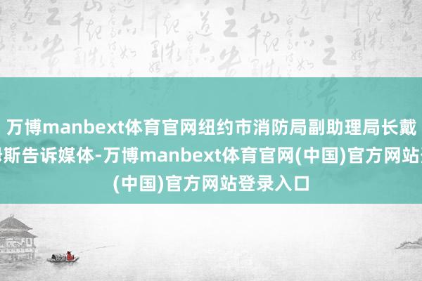 万博manbext体育官网纽约市消防局副助理局长戴维 · 西姆斯告诉媒体-万博manbext体育官网(中国)官方网站登录入口