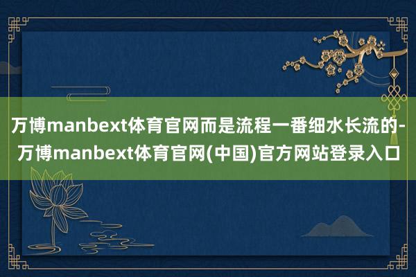 万博manbext体育官网而是流程一番细水长流的-万博manbext体育官网(中国)官方网站登录入口