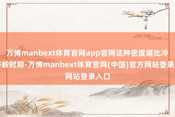 万博manbext体育官网app官网这种密度堪比冷战岑岭时期-万博manbext体育官网(中国)官方网站登录入口