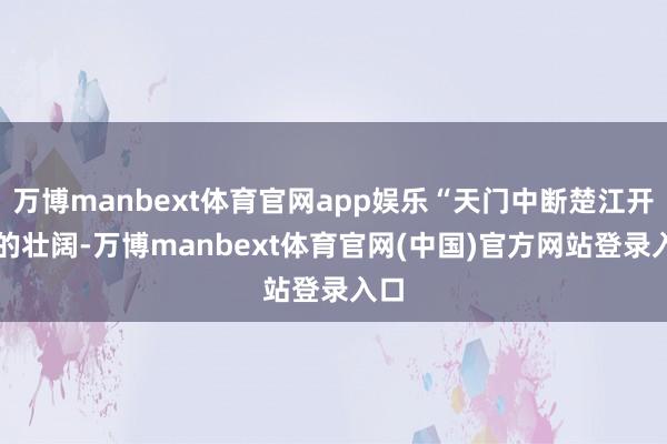 万博manbext体育官网app娱乐“天门中断楚江开” 的壮阔-万博manbext体育官网(中国)官方网站登录入口