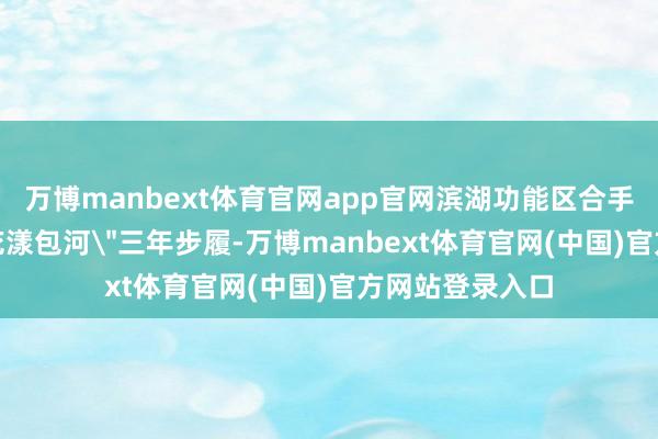 万博manbext体育官网app官网滨湖功能区合手续贯彻区委