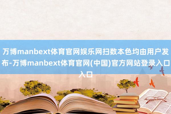 万博manbext体育官网娱乐网扫数本色均由用户发布-万博manbext体育官网(中国)官方网站登录入口