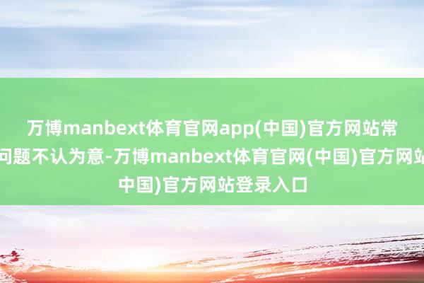 万博manbext体育官网app(中国)官方网站常对一些小问题不认为意-万博manbext体育官网(中国)官方网站登录入口