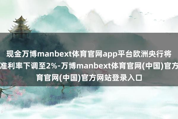 现金万博manbext体育官网app平台欧洲央行将在本周四将基准利率下调至2%-万博manbext体育官网(中国)官方网站登录入口