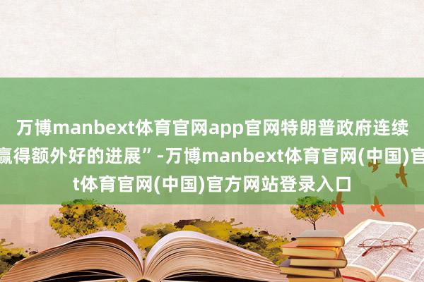 万博manbext体育官网app官网特朗普政府连续在交易研讨上“赢得额外好的进展”-万博manbext体育官网(中国)官方网站登录入口