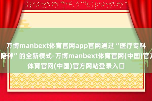 万博manbext体育官网app官网通过“医疗专科照护+家庭情绪陪伴”的全新模式-万博manbext体育官网(中国)官方网站登录入口