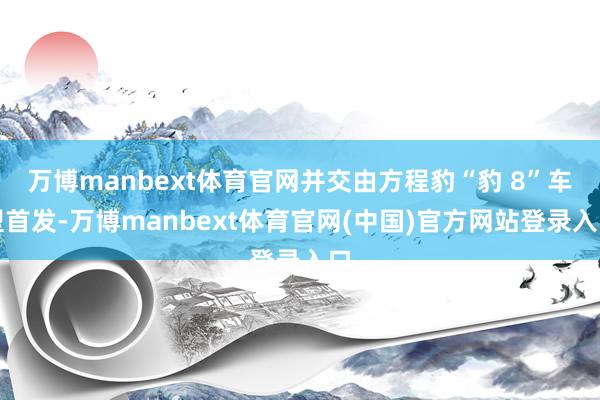 万博manbext体育官网并交由方程豹“豹 8”车型首发-万博manbext体育官网(中国)官方网站登录入口