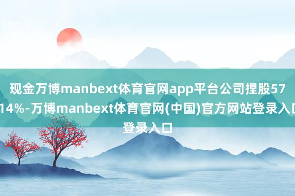 现金万博manbext体育官网app平台公司捏股57.14%-万博manbext体育官网(中国)官方网站登录入口