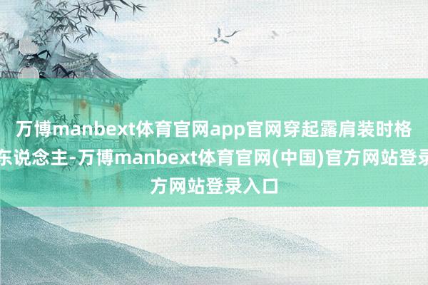 万博manbext体育官网app官网穿起露肩装时格外迷东说念主-万博manbext体育官网(中国)官方网站登录入口
