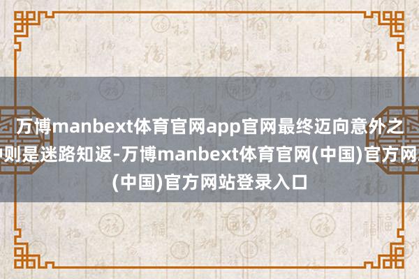 万博manbext体育官网app官网最终迈向意外之渊；另一种则是迷路知返-万博manbext体育官网(中国)官方网站登录入口