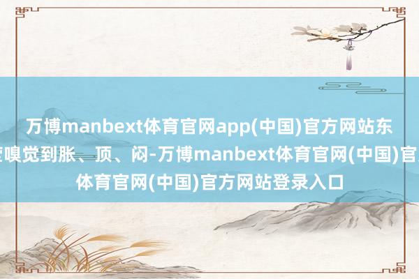 万博manbext体育官网app(中国)官方网站东说念主就能澄莹嗅觉到胀、顶、闷-万博manbext体育官网(中国)官方网站登录入口