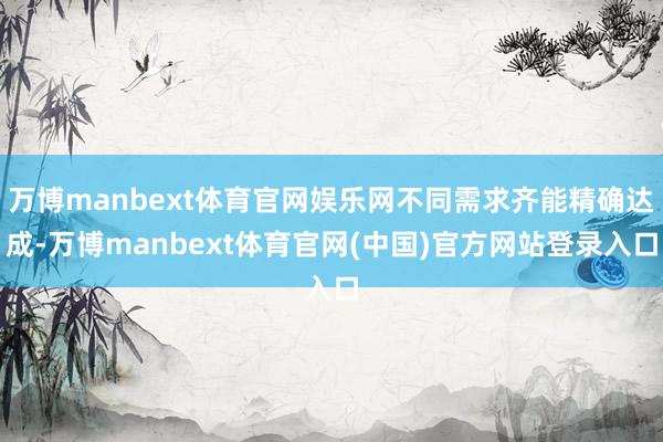 万博manbext体育官网娱乐网不同需求齐能精确达成-万博manbext体育官网(中国)官方网站登录入口
