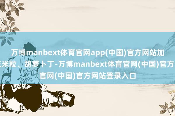 万博manbext体育官网app(中国)官方网站加入豌豆粒、玉米粒、胡萝卜丁-万博manbext体育官网(中国)官方网站登录入口