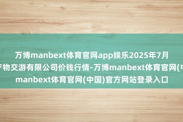 万博manbext体育官网app娱乐2025年7月12日遵义金地皮绿色产物交游有限公司价钱行情-万博manbext体育官网(中国)官方网站登录入口