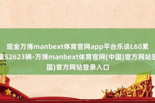 现金万博manbext体育官网app平台乐谈L60累计录用量52623辆-万博manbext体育官网(中国)官方网站登录入口