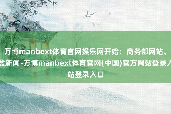 万博manbext体育官网娱乐网开始：商务部网站、倾盆新闻-万博manbext体育官网(中国)官方网站登录入口