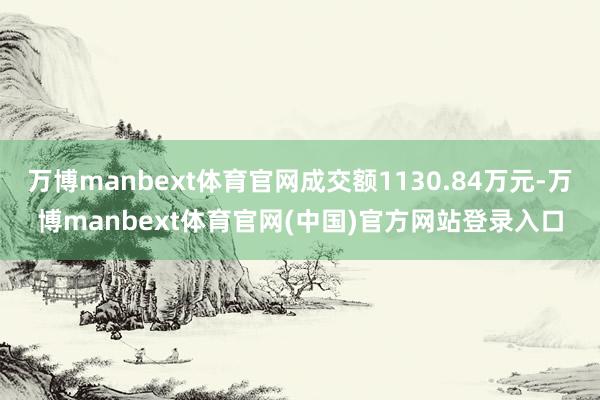 万博manbext体育官网成交额1130.84万元-万博manbext体育官网(中国)官方网站登录入口
