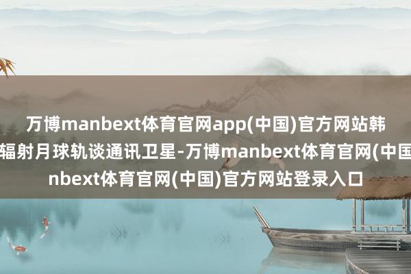万博manbext体育官网app(中国)官方网站韩国还联想于2029年辐射月球轨谈通讯卫星-万博manbext体育官网(中国)官方网站登录入口