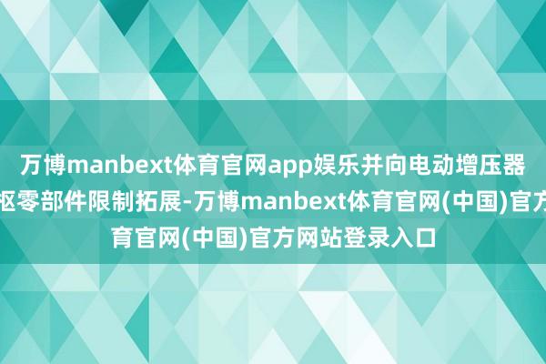 万博manbext体育官网app娱乐并向电动增压器、空气悬架中枢零部件限制拓展-万博manbext体育官网(中国)官方网站登录入口