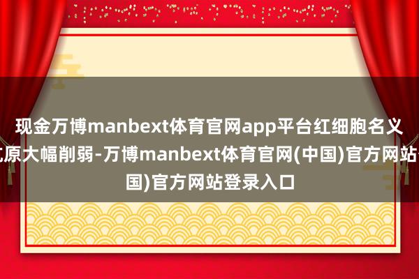现金万博manbext体育官网app平台红细胞名义的血型抗原大幅削弱-万博manbext体育官网(中国)官方网站登录入口