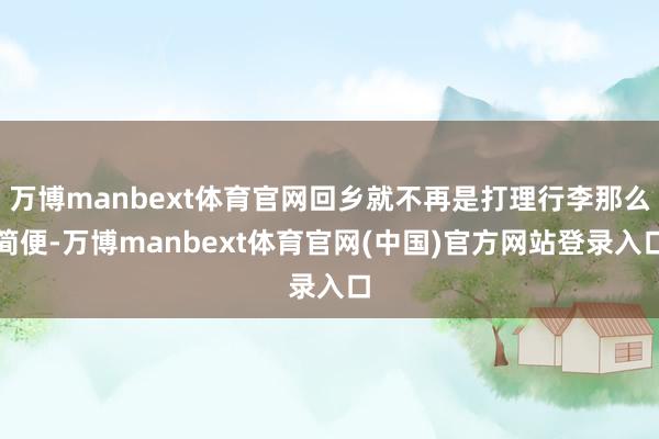 万博manbext体育官网回乡就不再是打理行李那么简便-万博manbext体育官网(中国)官方网站登录入口