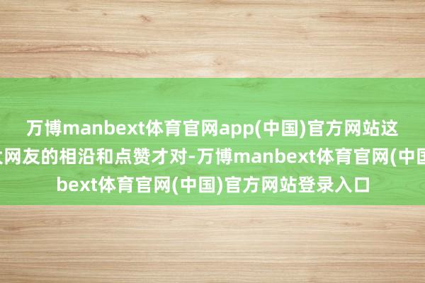 万博manbext体育官网app(中国)官方网站这些举措应该得到重大网友的相沿和点赞才对-万博manbext体育官网(中国)官方网站登录入口