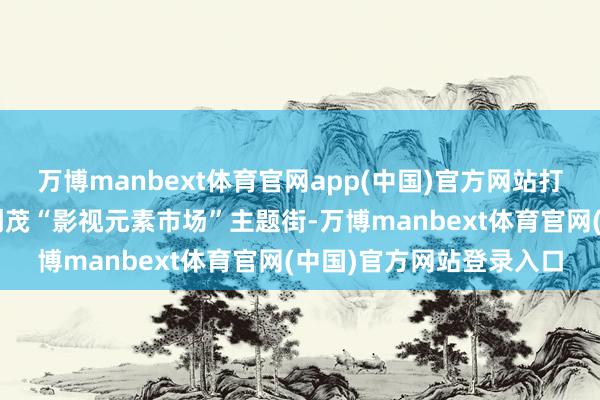 万博manbext体育官网app(中国)官方网站打造“影齐里”夜市、融创茂“影视元素市场”主题街-万博manbext体育官网(中国)官方网站登录入口