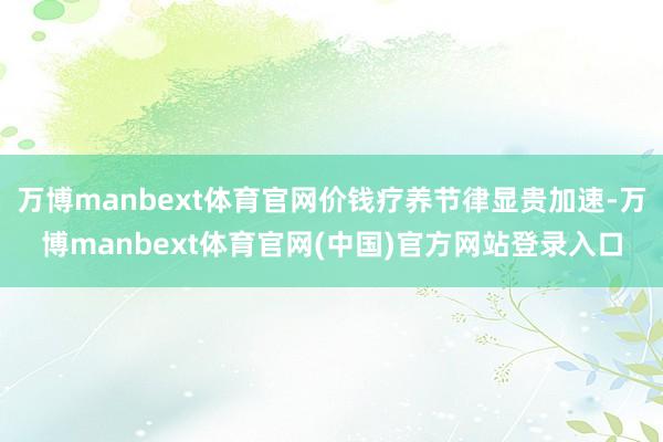 万博manbext体育官网价钱疗养节律显贵加速-万博manbext体育官网(中国)官方网站登录入口