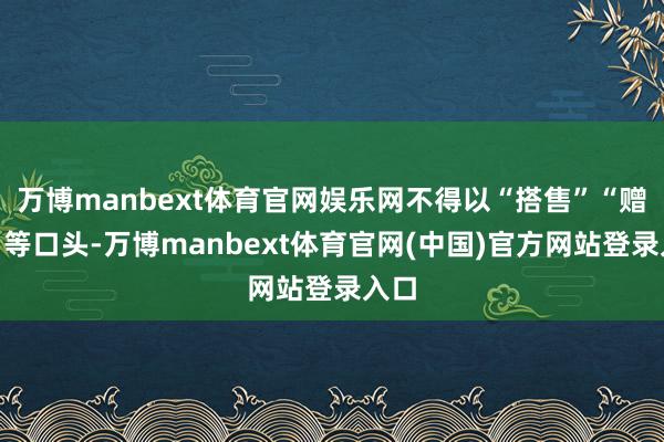 万博manbext体育官网娱乐网不得以“搭售”“赠品”等口头-万博manbext体育官网(中国)官方网站登录入口