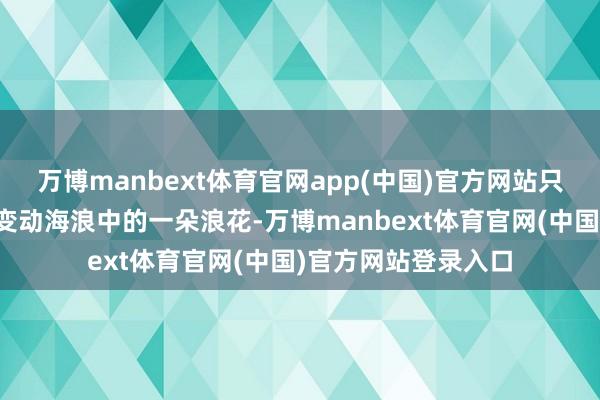 万博manbext体育官网app(中国)官方网站只是是山河欧派高层变动海浪中的一朵浪花-万博manbext体育官网(中国)官方网站登录入口