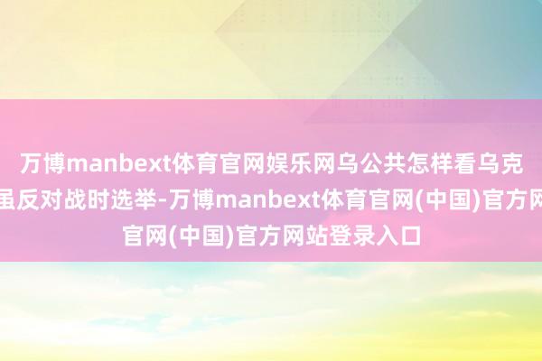 万博manbext体育官网娱乐网乌公共怎样看乌克兰东说念主虽反对战时选举-万博manbext体育官网(中国)官方网站登录入口