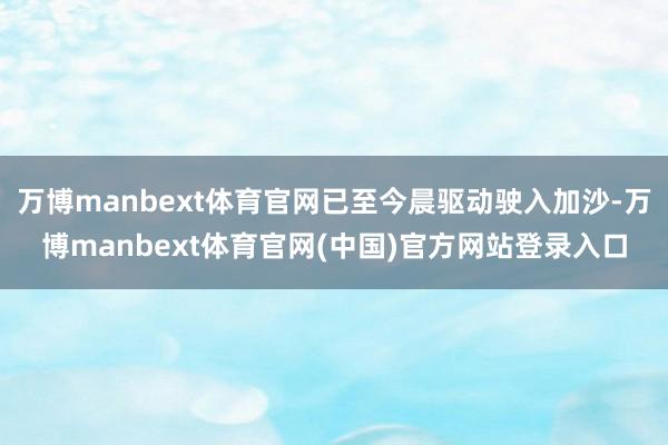万博manbext体育官网已至今晨驱动驶入加沙-万博manbext体育官网(中国)官方网站登录入口