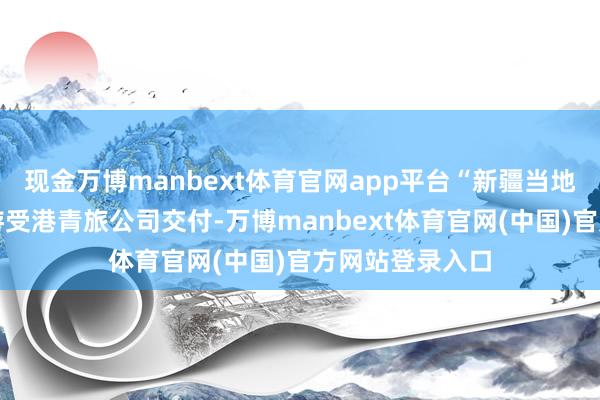 现金万博manbext体育官网app平台“新疆当地的一个地接导游受港青旅公司交付-万博manbext体育官网(中国)官方网站登录入口
