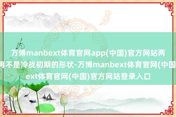 万博manbext体育官网app(中国)官方网站两岸之间的力量对比再不是冷战初期的形状-万博manbext体育官网(中国)官方网站登录入口
