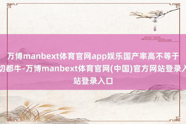 万博manbext体育官网app娱乐国产率高不等于一切都牛-万博manbext体育官网(中国)官方网站登录入口